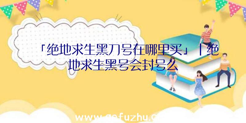 「绝地求生黑刀号在哪里买」|绝地求生黑号会封号么